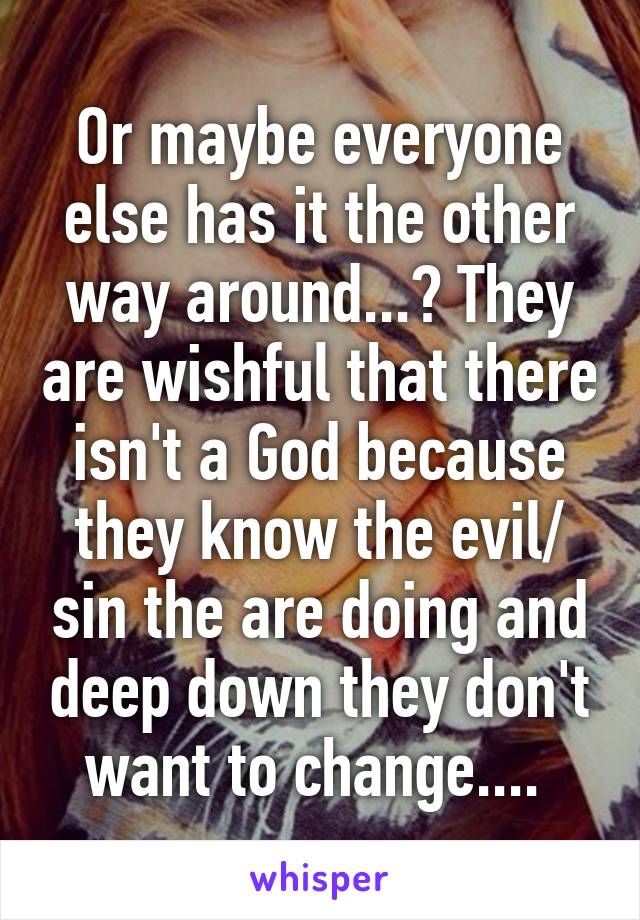 Or maybe everyone else has it the other way around...? They are wishful that there isn't a God because they know the evil/ sin the are doing and deep down they don't want to change.... 