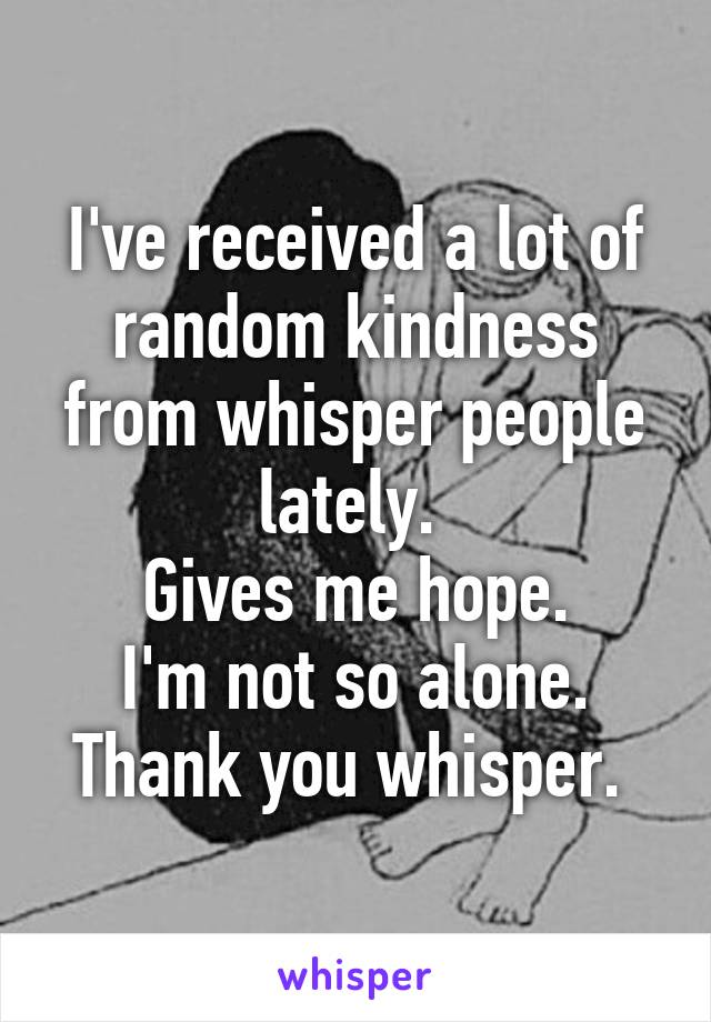 I've received a lot of random kindness from whisper people lately. 
Gives me hope.
I'm not so alone.
Thank you whisper. 