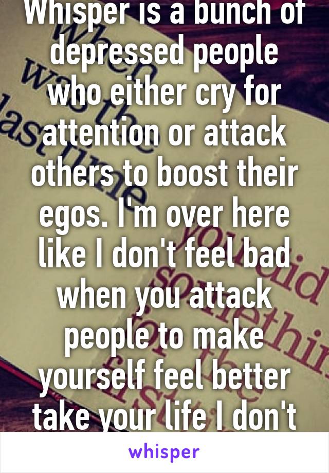 Whisper is a bunch of depressed people who either cry for attention or attack others to boost their egos. I'm over here like I don't feel bad when you attack people to make yourself feel better take your life I don't care. 