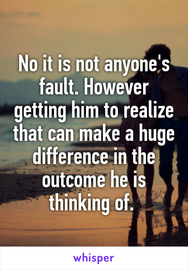 No it is not anyone's fault. However getting him to realize that can make a huge difference in the outcome he is thinking of. 