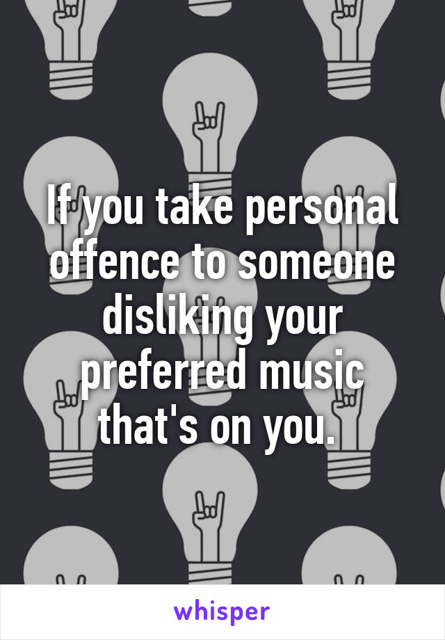 If you take personal offence to someone disliking your preferred music that's on you. 