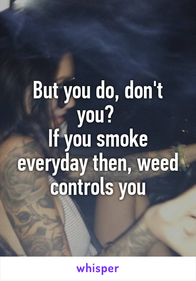 But you do, don't you? 
If you smoke everyday then, weed controls you