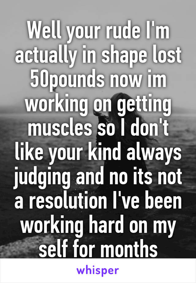 Well your rude I'm actually in shape lost 50pounds now im working on getting muscles so I don't like your kind always judging and no its not a resolution I've been working hard on my self for months