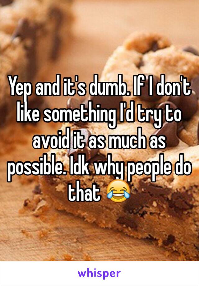 Yep and it's dumb. If I don't like something I'd try to avoid it as much as possible. Idk why people do that 😂