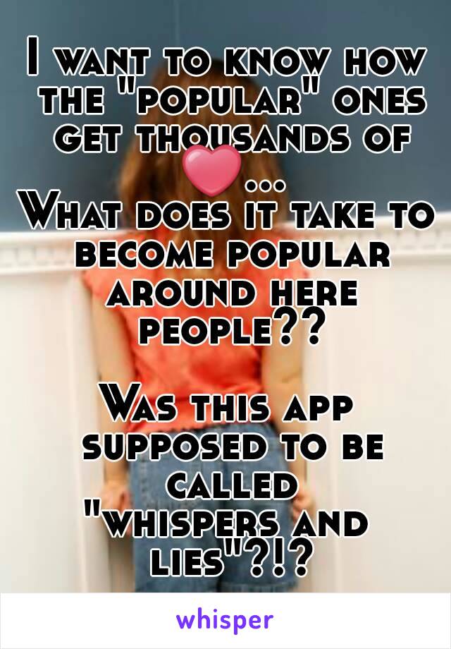 I want to know how the "popular" ones get thousands of ❤...
What does it take to become popular around here people??

Was this app supposed to be called
"whispers and lies"?!?