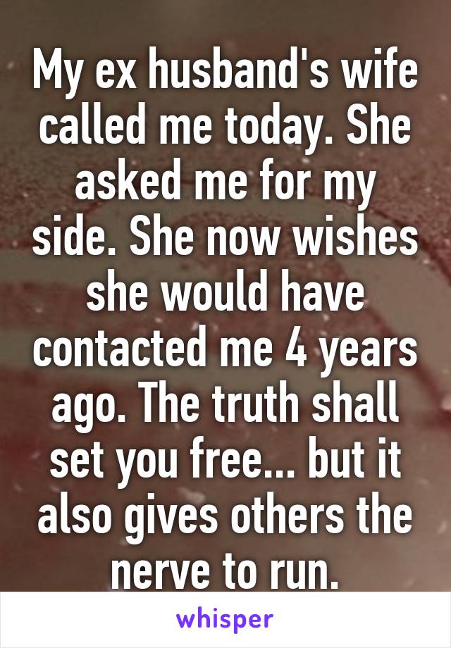 My ex husband's wife called me today. She asked me for my side. She now wishes she would have contacted me 4 years ago. The truth shall set you free... but it also gives others the nerve to run.