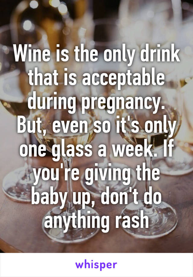 Wine is the only drink that is acceptable during pregnancy. But, even so it's only one glass a week. If you're giving the baby up, don't do anything rash