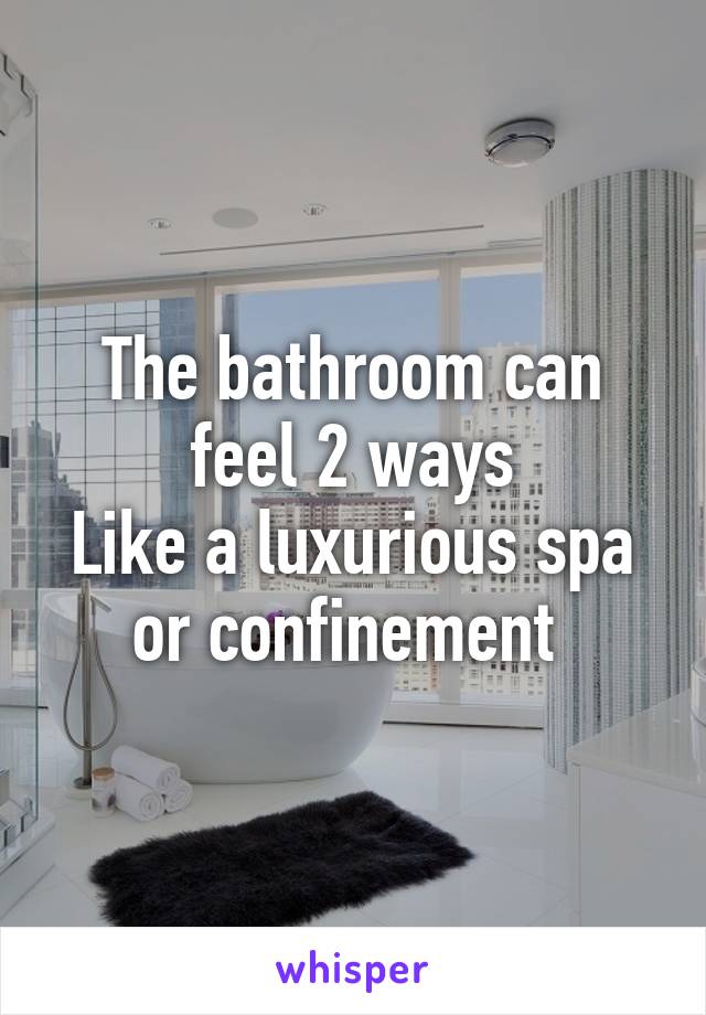 The bathroom can feel 2 ways
Like a luxurious spa or confinement 