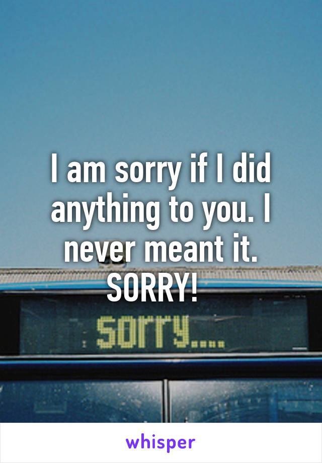 I am sorry if I did anything to you. I never meant it. SORRY!  