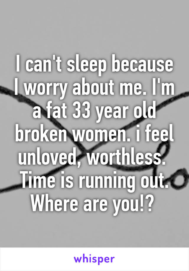 I can't sleep because I worry about me. I'm a fat 33 year old broken women. i feel unloved, worthless.  Time is running out. Where are you!? 