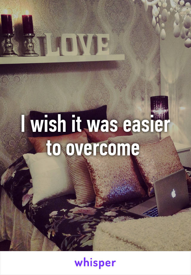 I wish it was easier to overcome 