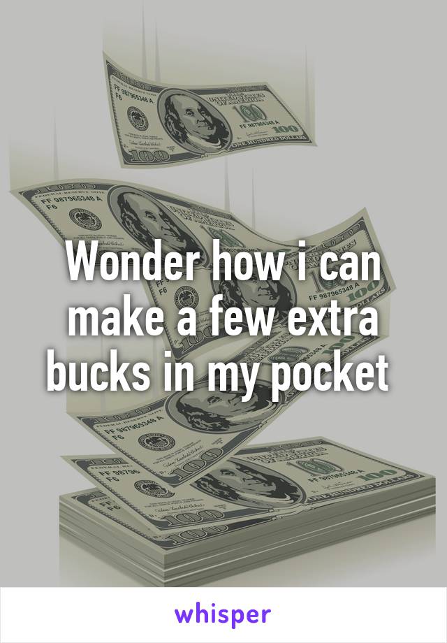 Wonder how i can make a few extra bucks in my pocket 