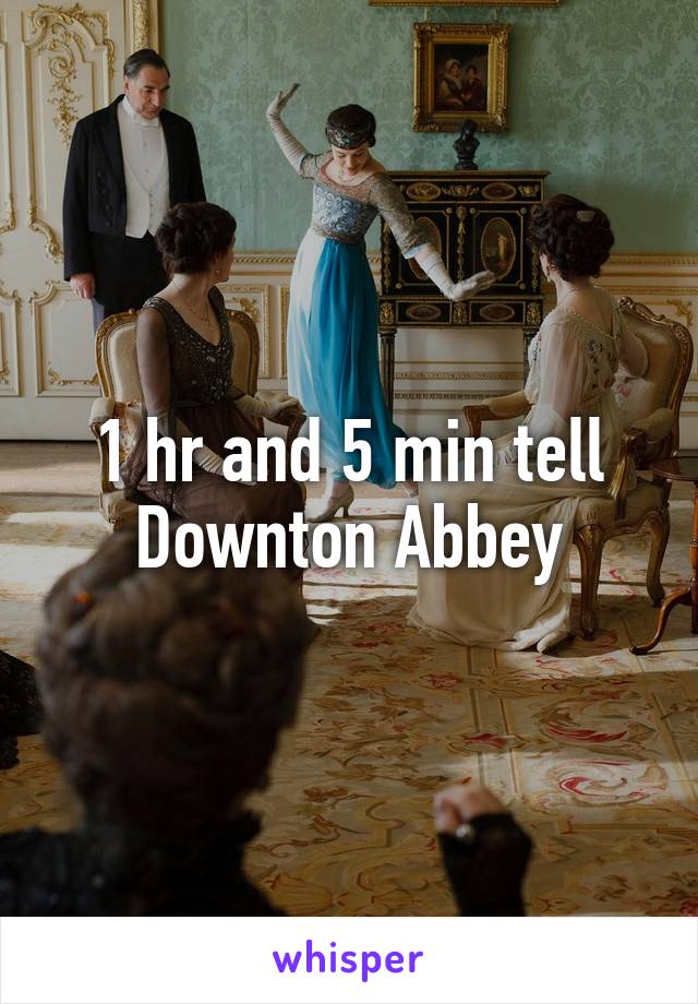 1 hr and 5 min tell Downton Abbey