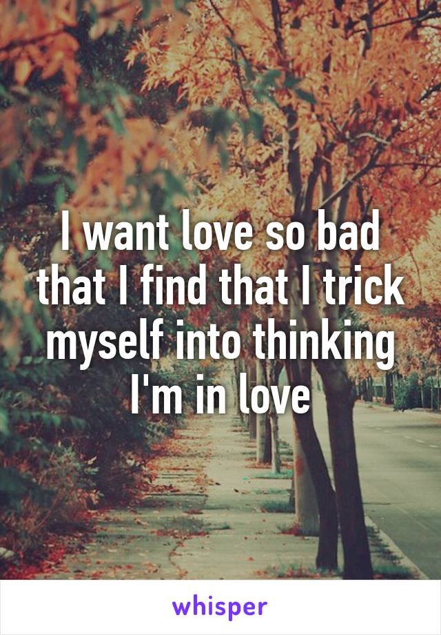 I want love so bad that I find that I trick myself into thinking I'm in love