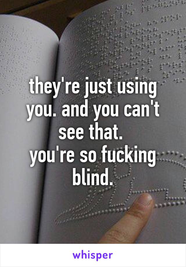 they're just using you. and you can't see that. 
you're so fucking blind.