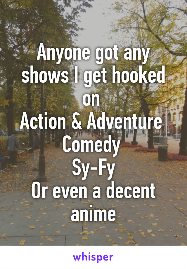 Anyone got any shows I get hooked on 
Action & Adventure 
Comedy 
Sy-Fy
Or even a decent anime