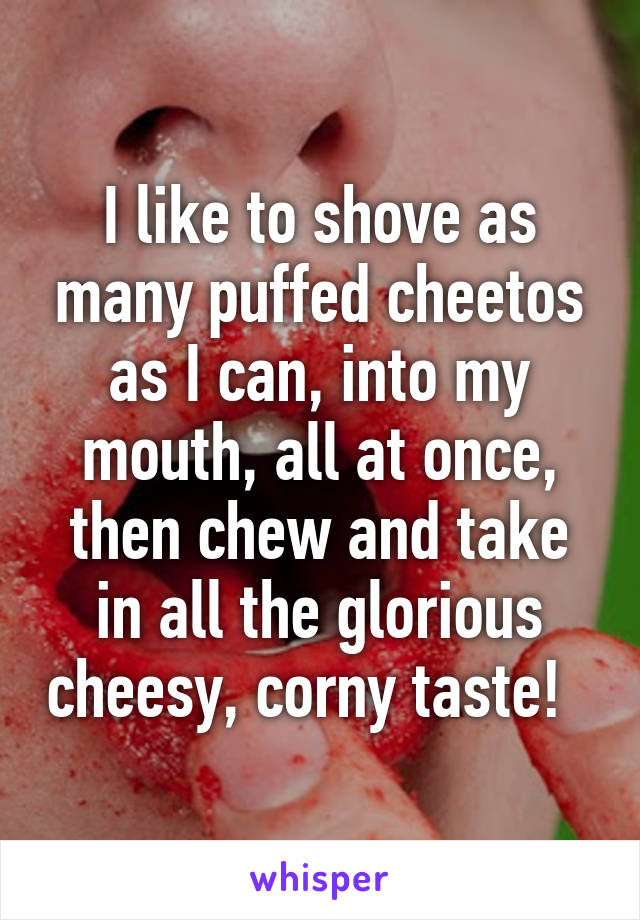 I like to shove as many puffed cheetos as I can, into my mouth, all at once, then chew and take in all the glorious cheesy, corny taste!  