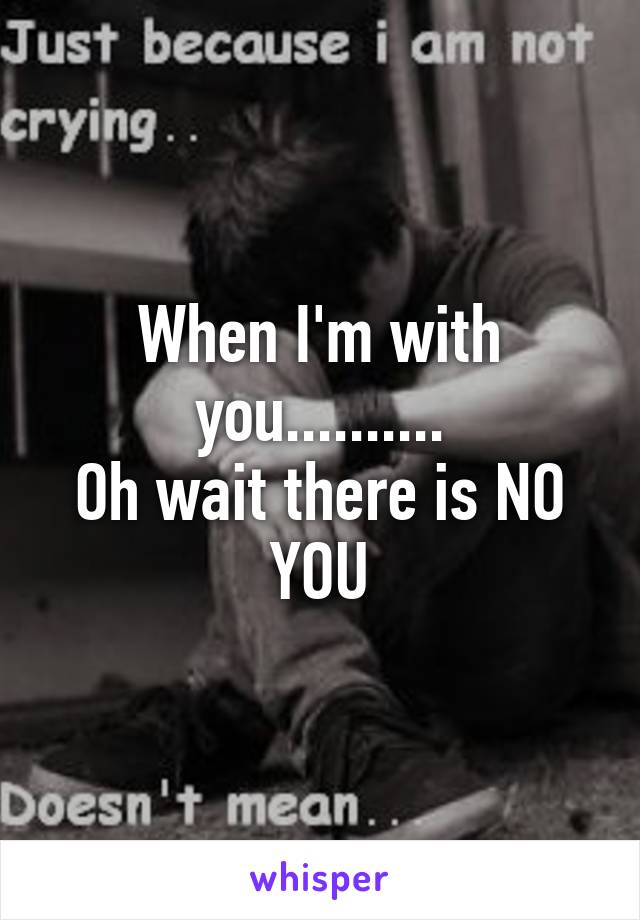 When I'm with you..........
Oh wait there is NO
YOU