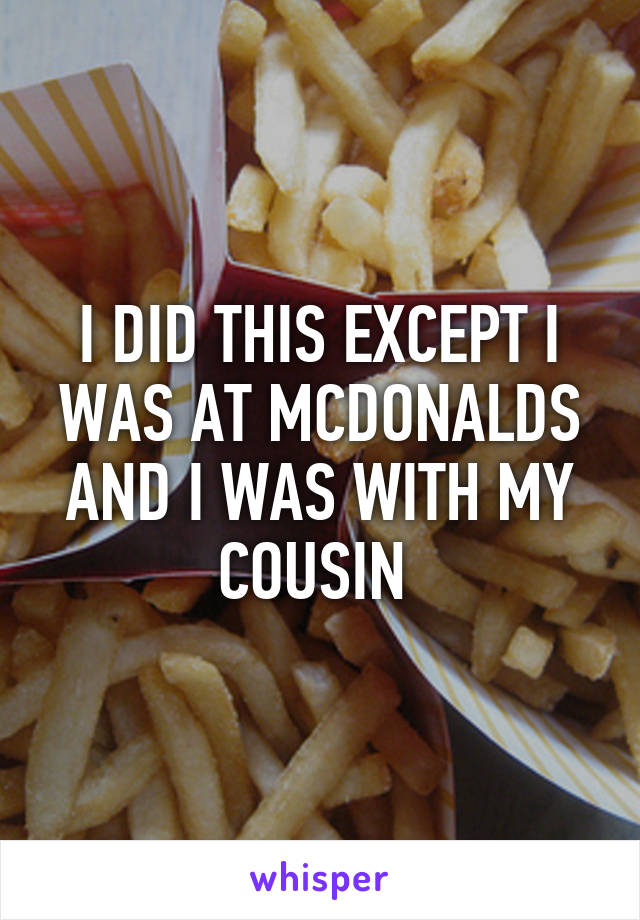 I DID THIS EXCEPT I WAS AT MCDONALDS AND I WAS WITH MY COUSIN 