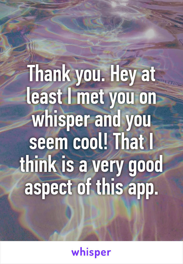 Thank you. Hey at least I met you on whisper and you seem cool! That I think is a very good aspect of this app.