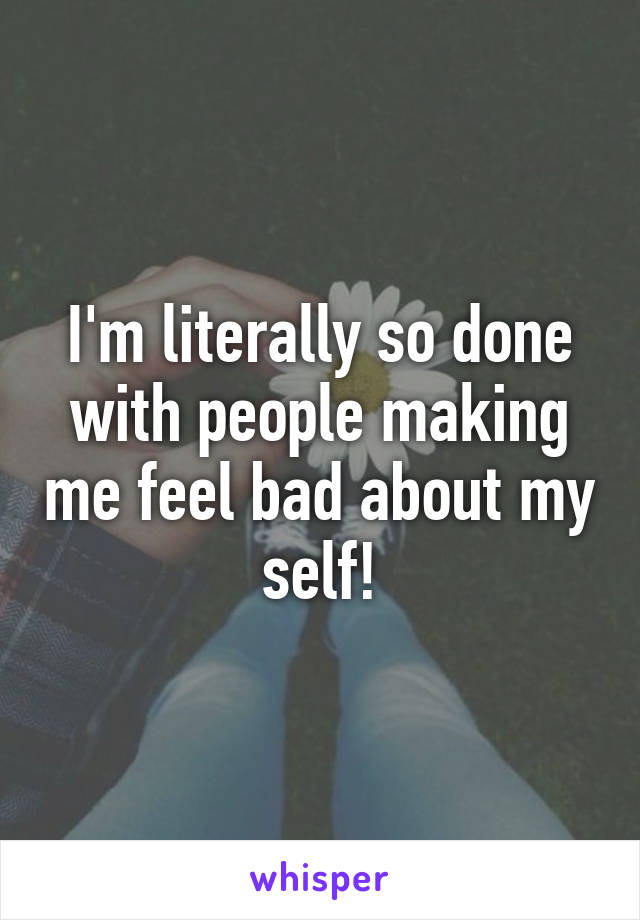 I'm literally so done with people making me feel bad about my self!