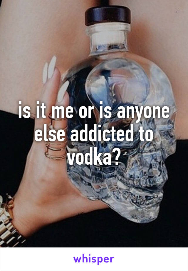 is it me or is anyone else addicted to vodka?