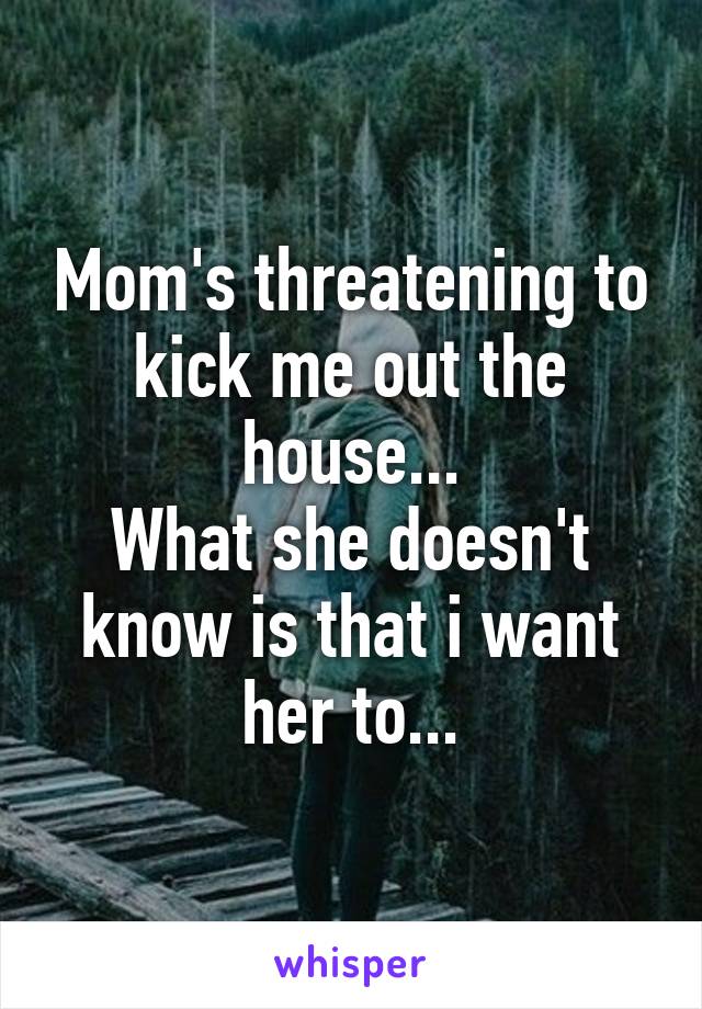 Mom's threatening to kick me out the house...
What she doesn't know is that i want her to...