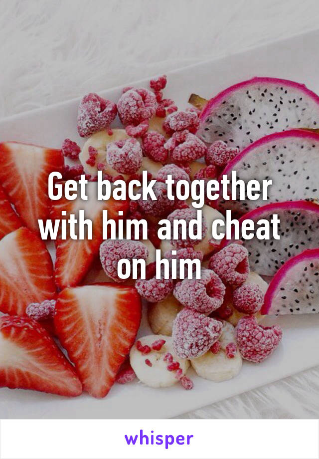 Get back together with him and cheat on him