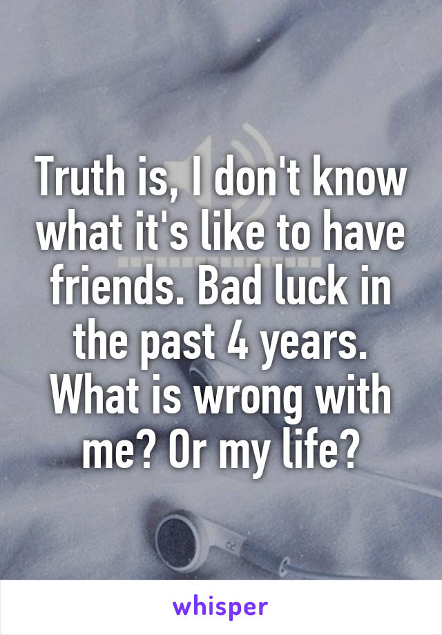 Truth is, I don't know what it's like to have friends. Bad luck in the past 4 years. What is wrong with me? Or my life?