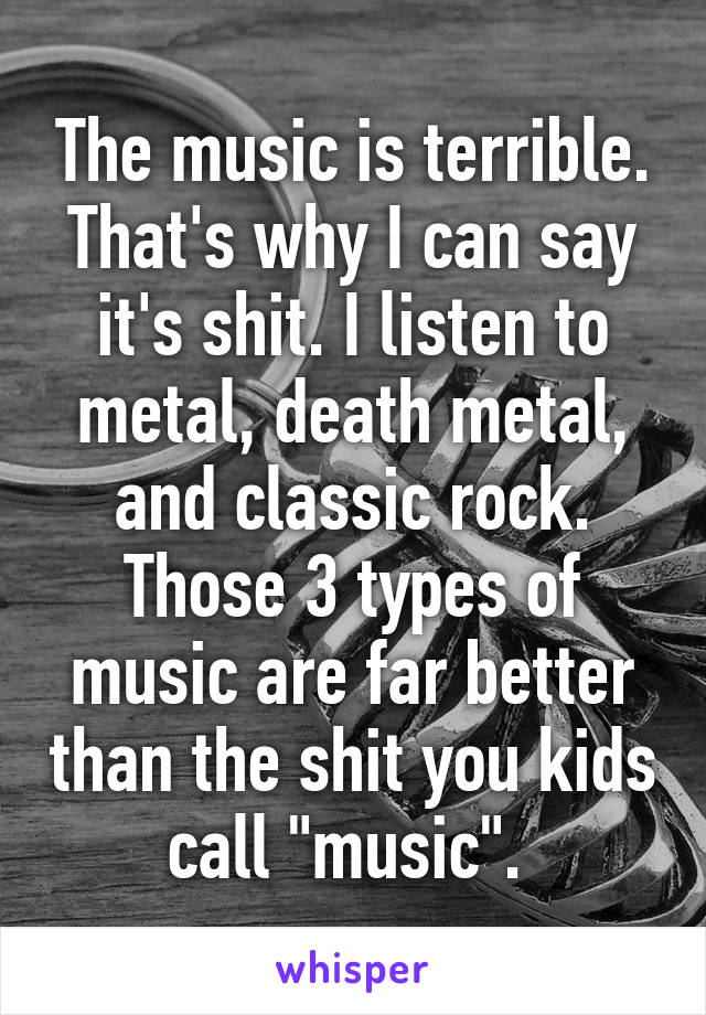 The music is terrible. That's why I can say it's shit. I listen to metal, death metal, and classic rock. Those 3 types of music are far better than the shit you kids call "music". 