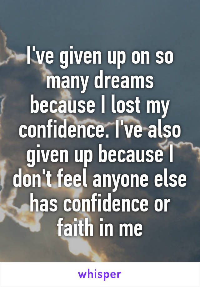 I've given up on so many dreams because I lost my confidence. I've also given up because I don't feel anyone else has confidence or faith in me