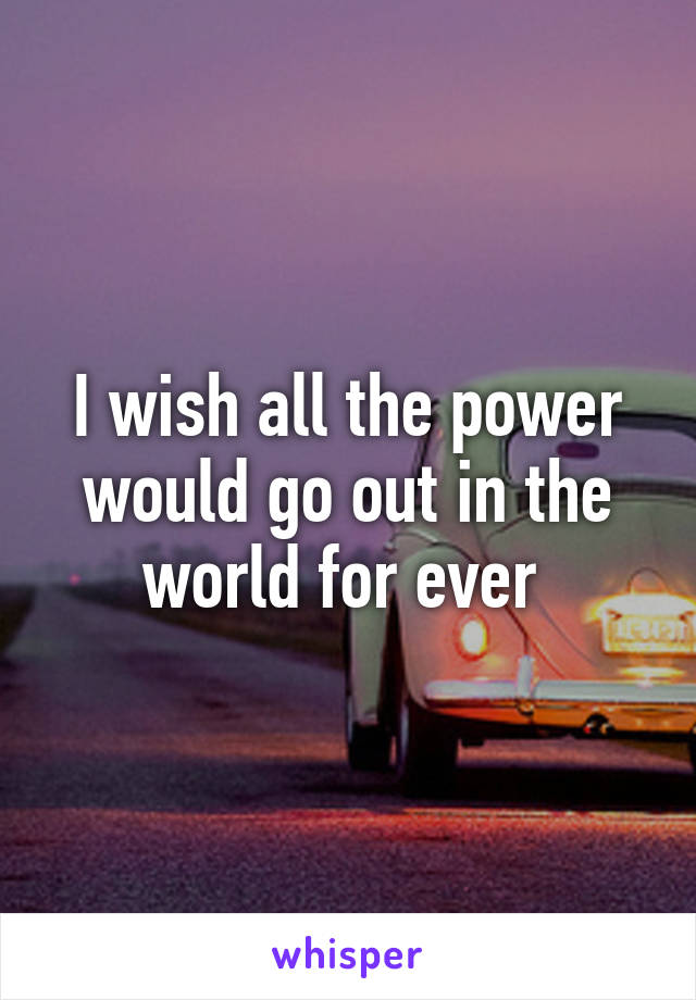 I wish all the power would go out in the world for ever 