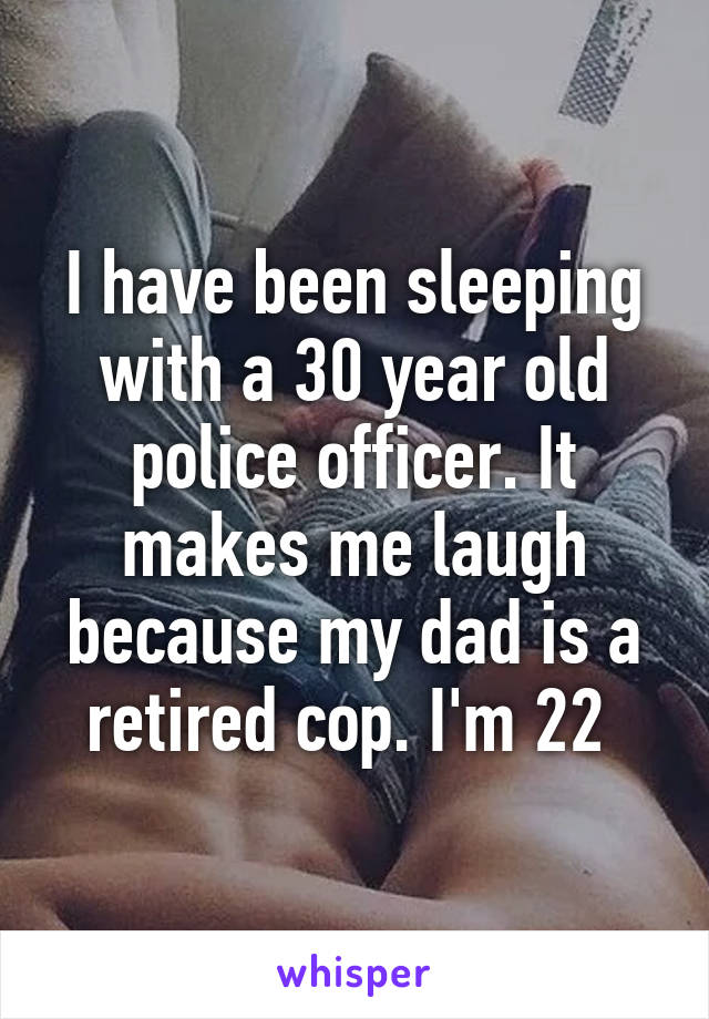 I have been sleeping with a 30 year old police officer. It makes me laugh because my dad is a retired cop. I'm 22 