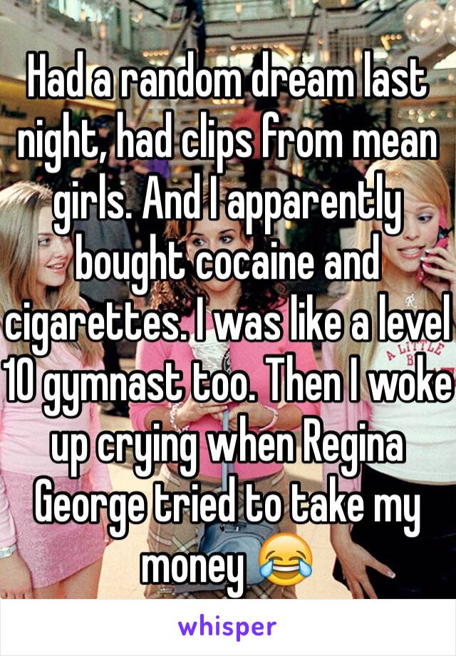 Had a random dream last night, had clips from mean girls. And I apparently bought cocaine and cigarettes. I was like a level 10 gymnast too. Then I woke up crying when Regina George tried to take my money 😂