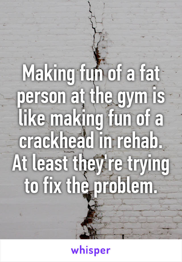 Making fun of a fat person at the gym is like making fun of a crackhead in rehab. At least they're trying to fix the problem.