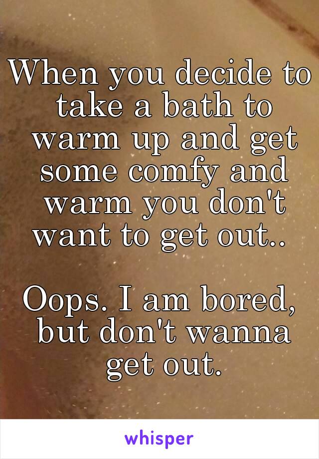 When you decide to take a bath to warm up and get some comfy and warm you don't want to get out.. 

Oops. I am bored, but don't wanna get out.