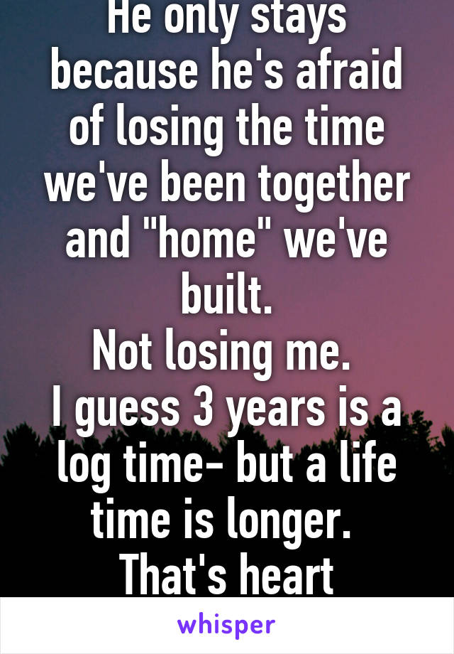 He only stays because he's afraid of losing the time we've been together and "home" we've built.
Not losing me. 
I guess 3 years is a log time- but a life time is longer. 
That's heart breaking. 