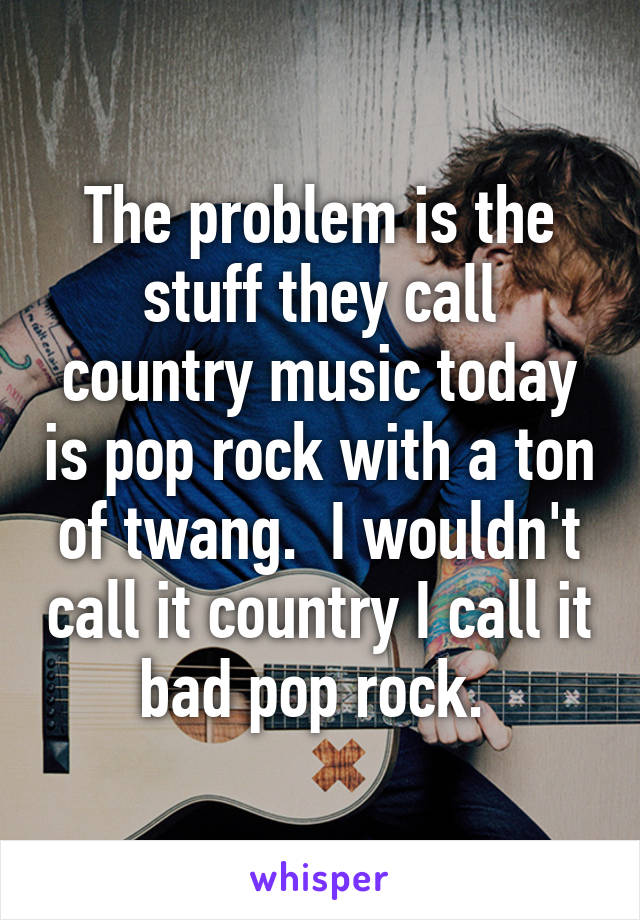 The problem is the stuff they call country music today is pop rock with a ton of twang.  I wouldn't call it country I call it bad pop rock. 