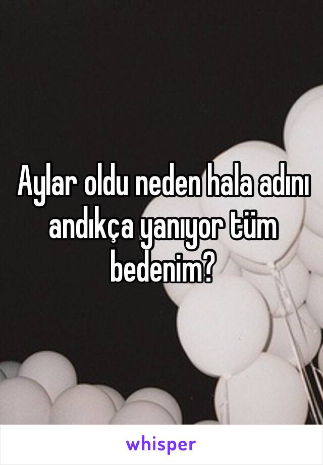 Aylar oldu neden hala adını andıkça yanıyor tüm bedenim?