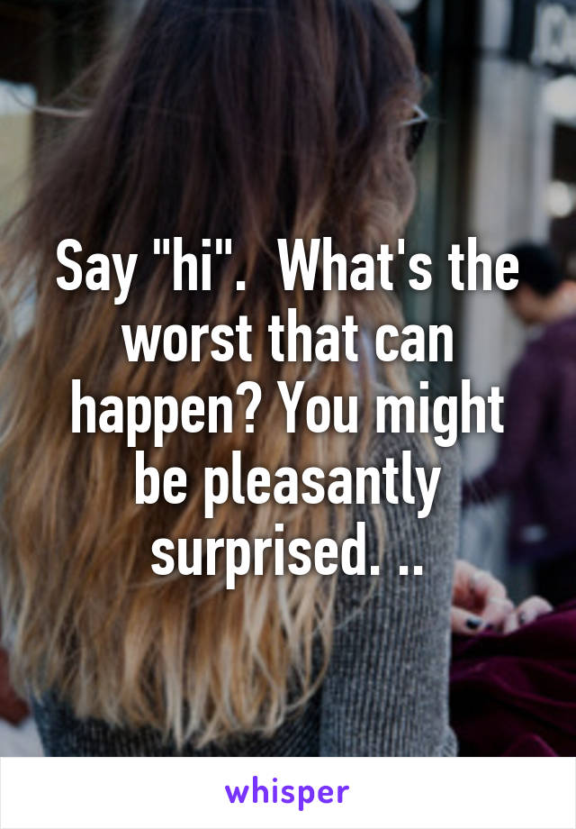 Say "hi".  What's the worst that can happen? You might be pleasantly surprised. ..