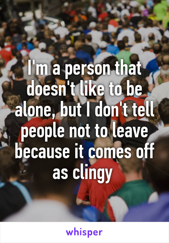 I'm a person that doesn't like to be alone, but I don't tell people not to leave because it comes off as clingy 