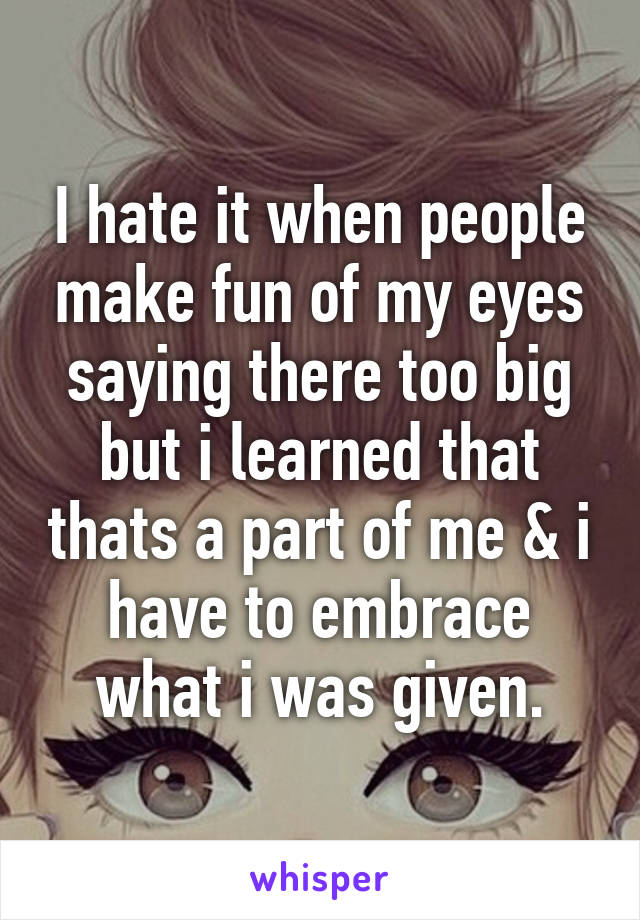 I hate it when people make fun of my eyes saying there too big but i learned that thats a part of me & i have to embrace what i was given.