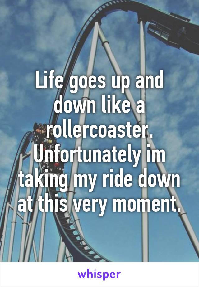 Life goes up and down like a rollercoaster.
Unfortunately im taking my ride down at this very moment.