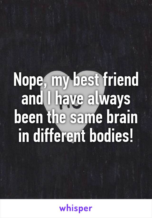 Nope, my best friend and I have always been the same brain in different bodies!