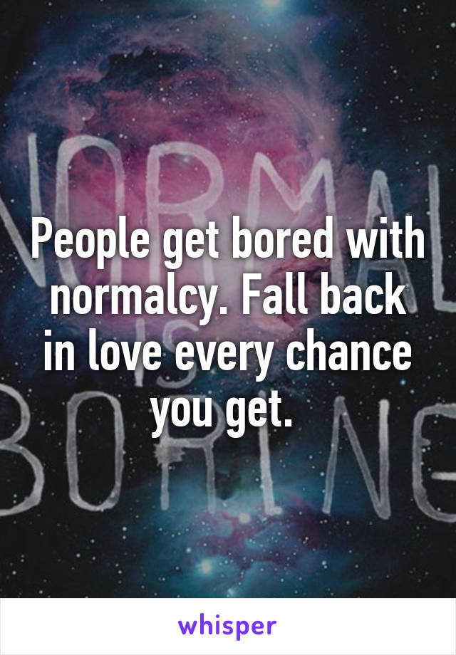 People get bored with normalcy. Fall back in love every chance you get. 