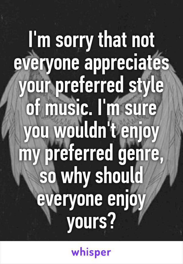 I'm sorry that not everyone appreciates your preferred style of music. I'm sure you wouldn't enjoy my preferred genre, so why should everyone enjoy yours?