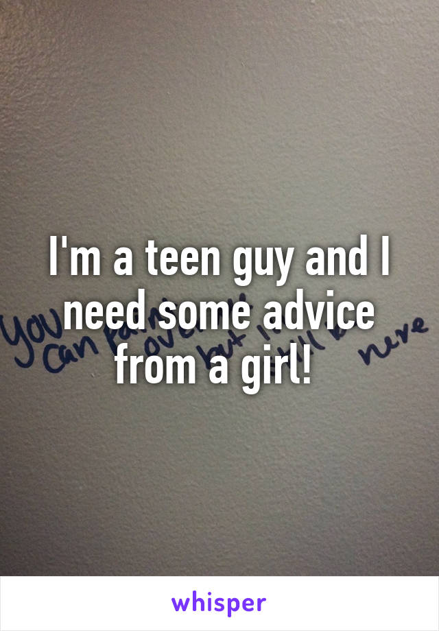 I'm a teen guy and I need some advice from a girl! 