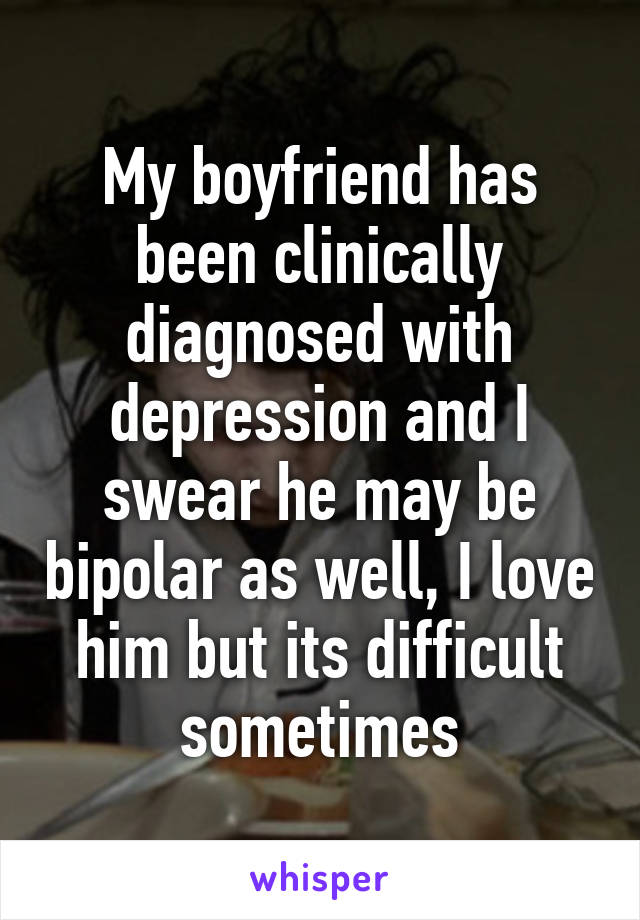 My boyfriend has been clinically diagnosed with depression and I swear he may be bipolar as well, I love him but its difficult sometimes