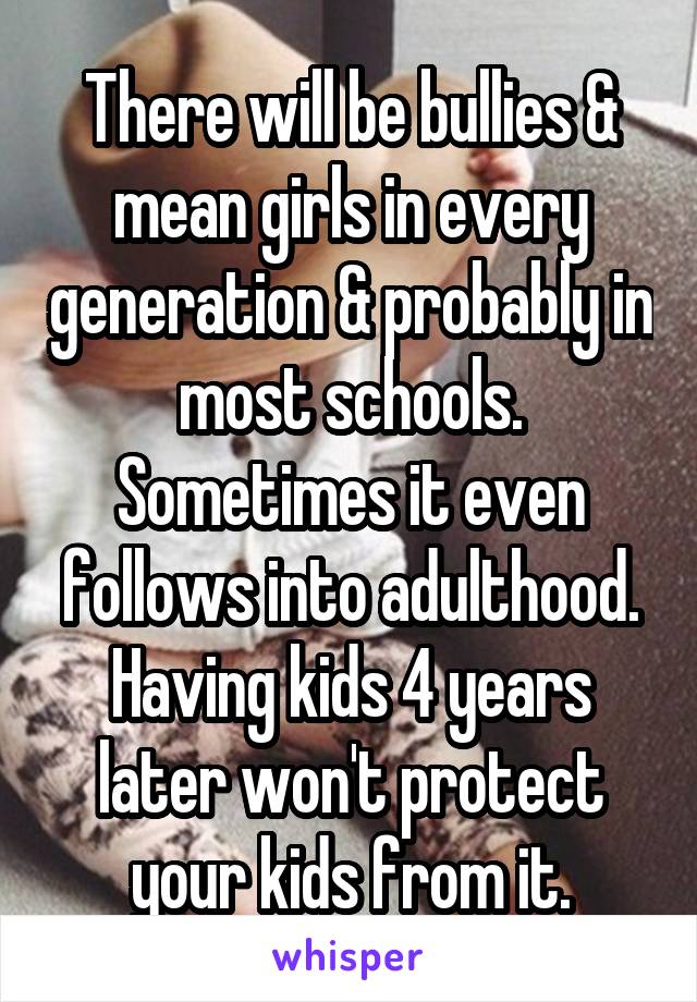 There will be bullies & mean girls in every generation & probably in most schools. Sometimes it even follows into adulthood. Having kids 4 years later won't protect your kids from it.