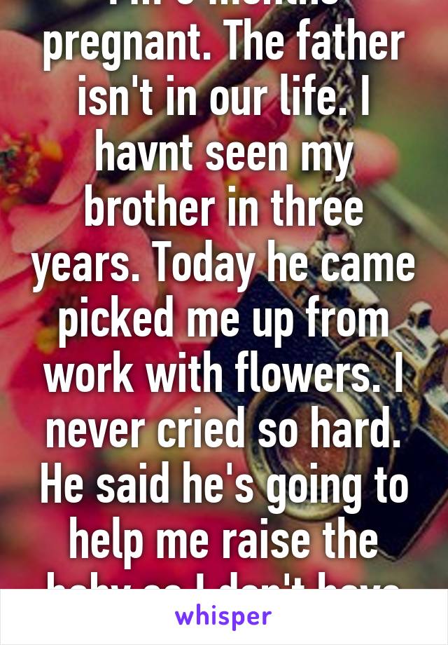 I'm 6 months pregnant. The father isn't in our life. I havnt seen my brother in three years. Today he came picked me up from work with flowers. I never cried so hard. He said he's going to help me raise the baby so I don't have to work anymore 